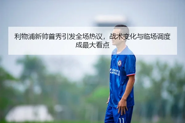 利物浦新帅首秀引发全场热议，战术变化与临场调度成最大看点